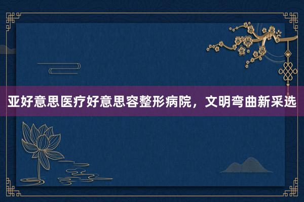 亚好意思医疗好意思容整形病院，文明弯曲新采选